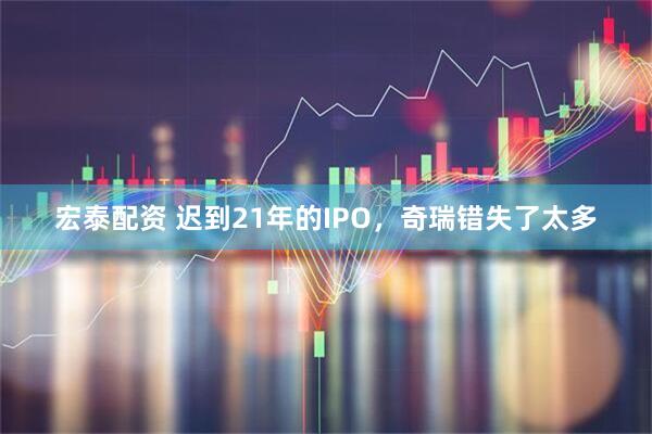 宏泰配资 迟到21年的IPO，奇瑞错失了太多