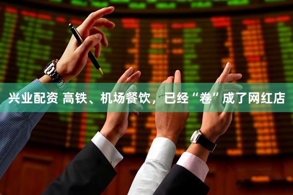 兴业配资 高铁、机场餐饮，已经“卷”成了网红店