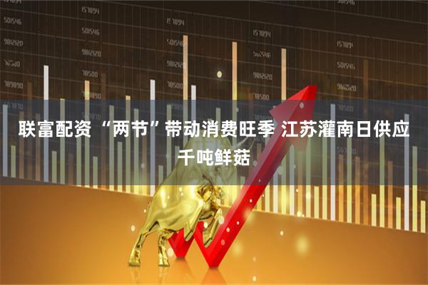 联富配资 “两节”带动消费旺季 江苏灌南日供应千吨鲜菇