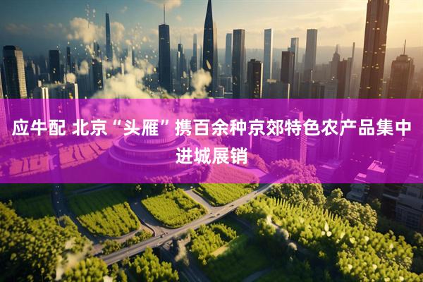 应牛配 北京“头雁”携百余种京郊特色农产品集中进城展销