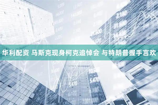 华利配资 马斯克现身柯克追悼会 与特朗普握手言欢