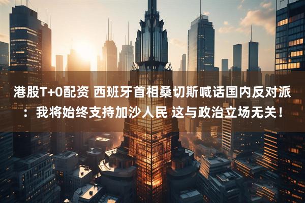 港股T+0配资 西班牙首相桑切斯喊话国内反对派：我将始终支持加沙人民 这与政治立场无关！