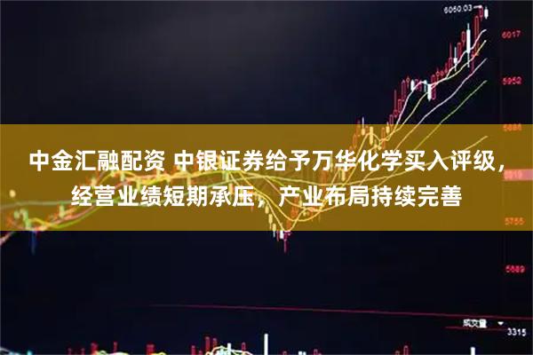 中金汇融配资 中银证券给予万华化学买入评级，经营业绩短期承压，产业布局持续完善