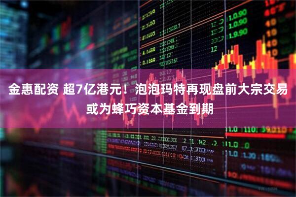 金惠配资 超7亿港元！泡泡玛特再现盘前大宗交易 或为蜂巧资本基金到期