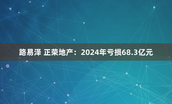 路易泽 正荣地产：2024年亏损68.3亿元