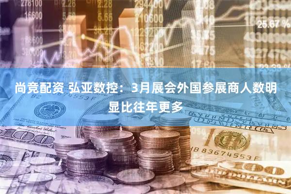 尚竞配资 弘亚数控：3月展会外国参展商人数明显比往年更多