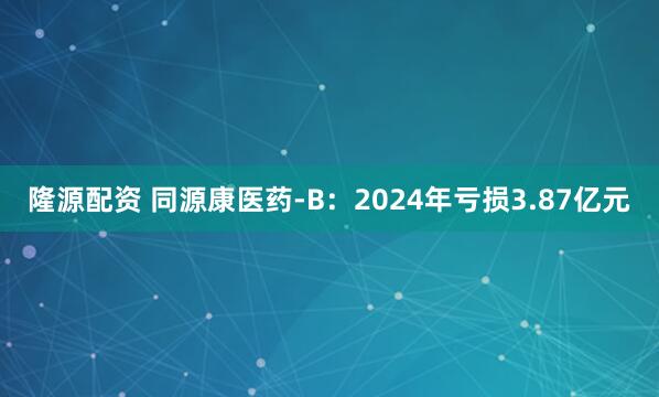 隆源配资 同源康医药-B：2024年亏损3.87亿元