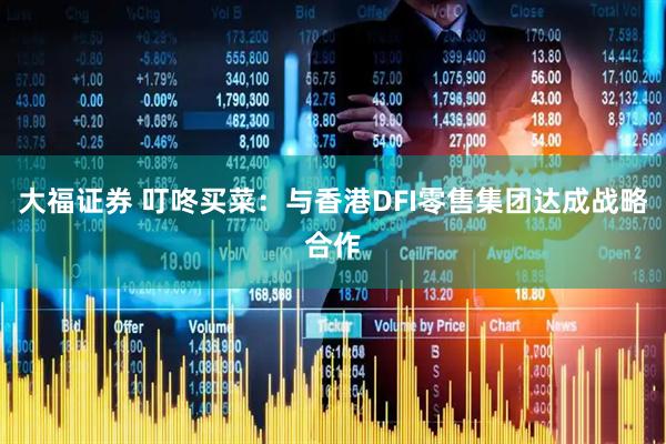 大福证券 叮咚买菜：与香港DFI零售集团达成战略合作
