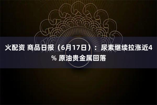 火配资 商品日报（6月17日）：尿素继续拉涨近4% 原油贵金属回落