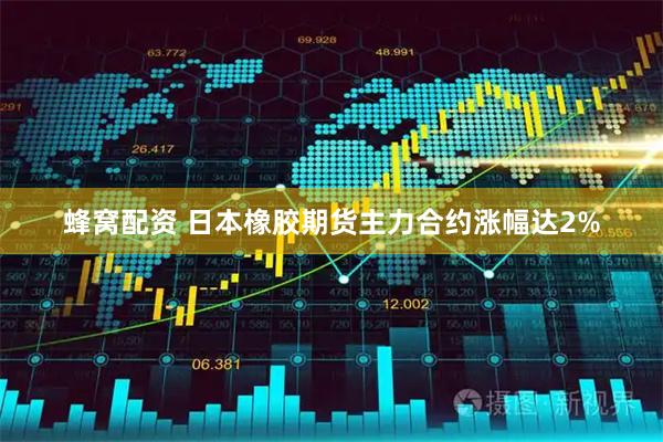蜂窝配资 日本橡胶期货主力合约涨幅达2%