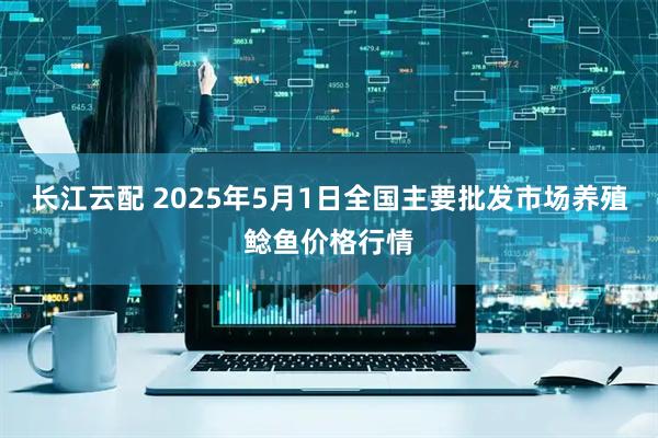 长江云配 2025年5月1日全国主要批发市场养殖鲶鱼价格行情