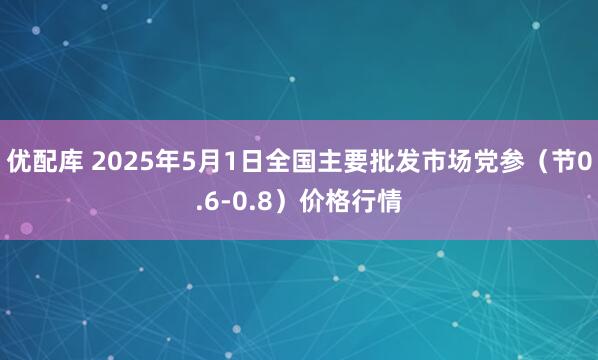 优配库 2025年5月1日全国主要批发市场党参（节0.6-0.8）价格行情