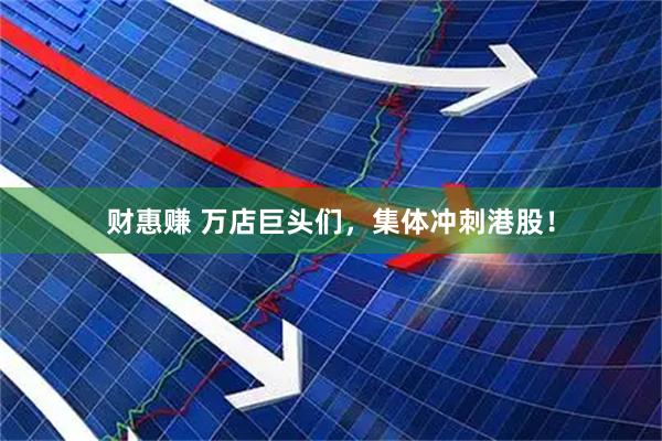 财惠赚 万店巨头们，集体冲刺港股！