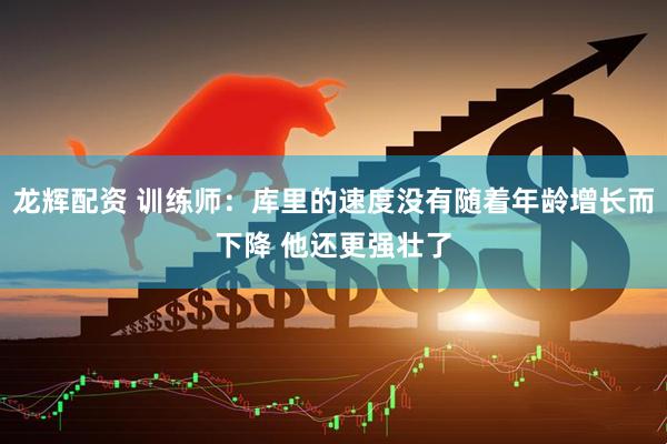 龙辉配资 训练师：库里的速度没有随着年龄增长而下降 他还更强壮了