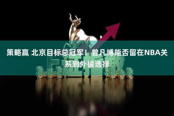 策略赢 北京目标总冠军！曾凡博能否留在NBA关系到外援选择