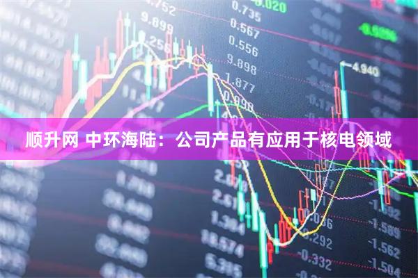 顺升网 中环海陆：公司产品有应用于核电领域