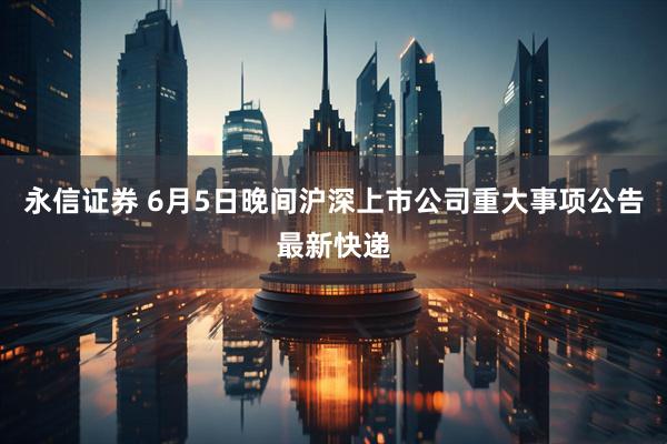 永信证券 6月5日晚间沪深上市公司重大事项公告最新快递