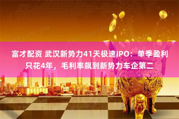 富才配资 武汉新势力41天极速IPO：单季盈利只花4年，毛利率飙到新势力车企第二