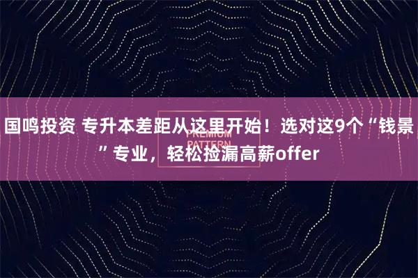 国鸣投资 专升本差距从这里开始!选对这9个“钱景”专业,轻松捡漏高薪offer