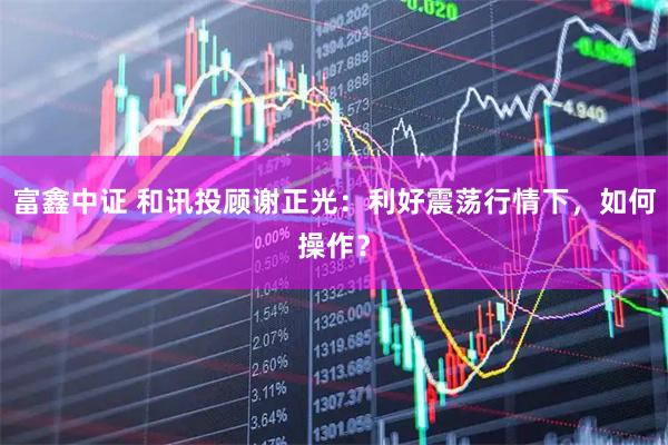 富鑫中证 和讯投顾谢正光:利好震荡行情下,如何操作?
