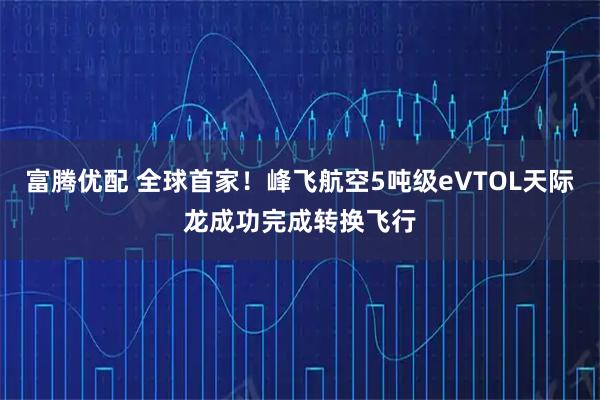 富腾优配 全球首家！峰飞航空5吨级eVTOL天际龙成功完成转换飞行