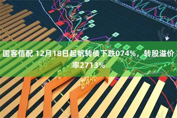 国客信配 12月18日起帆转债下跌074%，转股溢价率2713%