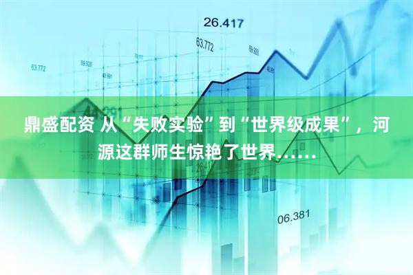 鼎盛配资 从“失败实验”到“世界级成果”，河源这群师生惊艳了世界……