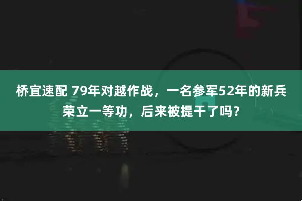 桥宜速配 79年对越作战，一名参军52年的新兵荣立一等功，后来被提干了吗？