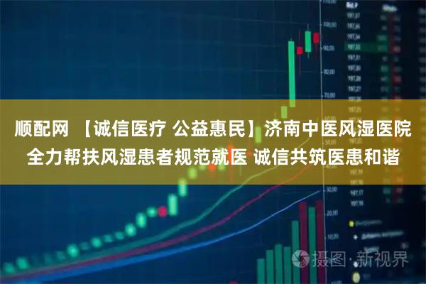 顺配网 【诚信医疗 公益惠民】济南中医风湿医院全力帮扶风湿患者规范就医 诚信共筑医患和谐