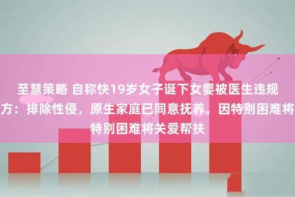 至慧策略 自称快19岁女子诞下女婴被医生违规抱养；官方：排除性侵，原生家庭已同意抚养，因特别困难将关爱帮扶