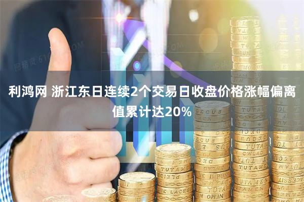 利鸿网 浙江东日连续2个交易日收盘价格涨幅偏离值累计达20%
