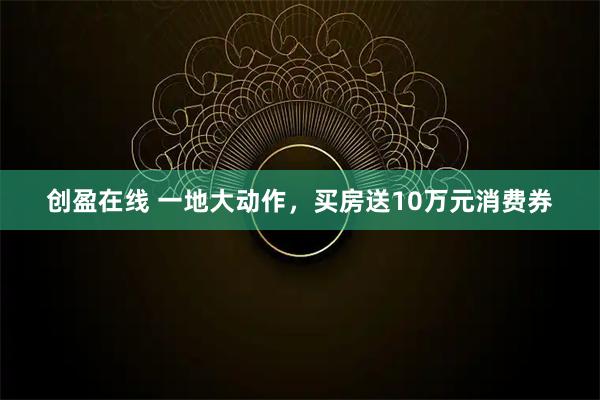 创盈在线 一地大动作，买房送10万元消费券