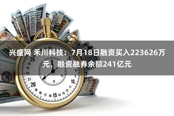 兴盛网 禾川科技：7月18日融资买入223626万元，融资融券余额241亿元