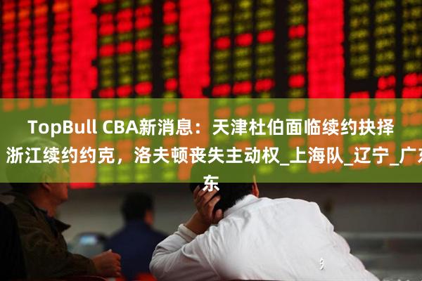 TopBull CBA新消息：天津杜伯面临续约抉择，浙江续约约克，洛夫顿丧失主动权_上海队_辽宁_广东