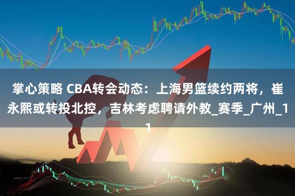 掌心策略 CBA转会动态：上海男篮续约两将，崔永熙或转投北控，吉林考虑聘请外教_赛季_广州_1
