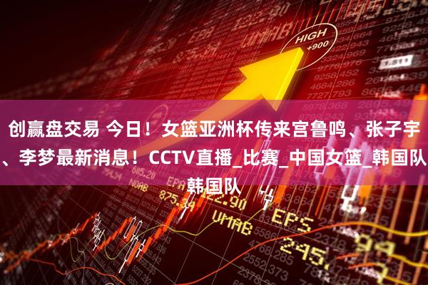 创赢盘交易 今日！女篮亚洲杯传来宫鲁鸣、张子宇、李梦最新消息！CCTV直播_比赛_中国女篮_韩国队