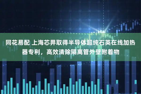 同花易配 上海芯畀取得半导体超纯石英在线加热器专利,高效清除隔离管外壁附着物