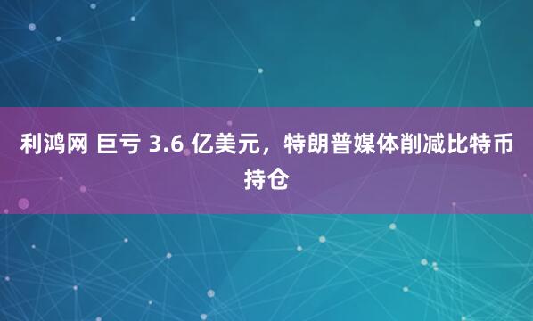 利鸿网 巨亏 3.6 亿美元,特朗普媒体削减比特币持仓