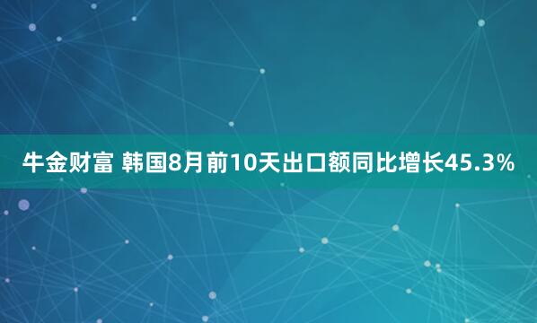 牛金财富 韩国8月前10天出口额同比增长45.3%