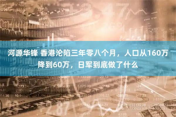 河源华锋 香港沦陷三年零八个月,人口从160万降到60万,日军到底做了什么